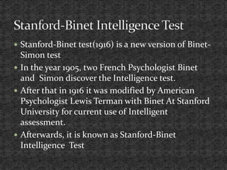  Stanford-Binet test(1916) is a new version of Binet-
Simon test
 In the year 1905, two French Psychologist Binet
and Simon discover the Intelligence test.
 After that in 1916 it was modified by American
Psychologist Lewis Terman with Binet At Stanford
University for current use of Intelligent
assessment.
 Afterwards, it is known as Stanford-Binet
Intelligence Test
 