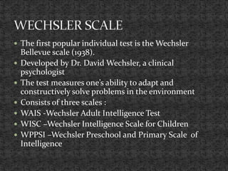  The first popular individual test is the Wechsler
Bellevue scale (1938).
 Developed by Dr. David Wechsler, a clinical
psychologist
 The test measures one’s ability to adapt and
constructively solve problems in the environment
 Consists of three scales :
 WAIS -Wechsler Adult Intelligence Test
 WISC –Wechsler Intelligence Scale for Children
 WPPSI –Wechsler Preschool and Primary Scale of
Intelligence
 