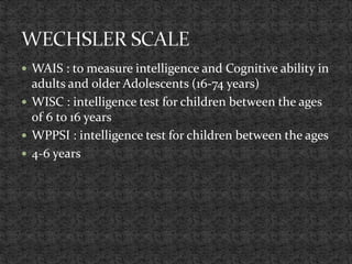  WAIS : to measure intelligence and Cognitive ability in
adults and older Adolescents (16-74 years)
 WISC : intelligence test for children between the ages
of 6 to 16 years
 WPPSI : intelligence test for children between the ages
 4-6 years
 