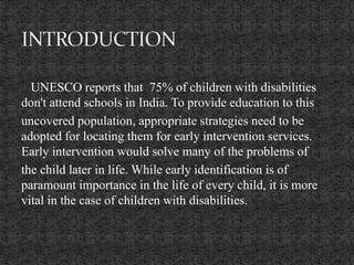 UNESCO reports that 75% of children with disabilities
don't attend schools in India. To provide education to this
uncovered population, appropriate strategies need to be
adopted for locating them for early intervention services.
Early intervention would solve many of the problems of
the child later in life. While early identification is of
paramount importance in the life of every child, it is more
vital in the case of children with disabilities.
 