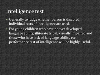  Generally to judge whether person is disabled,
individual tests of intelligence are used.
 For young children who have not yet developed
language ability, illiterate tribal, visually impaired and
those who have lack of language ability etc.
performance test of intelligence will be highly useful.
 