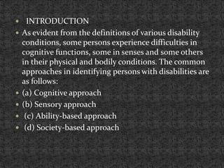  INTRODUCTION
 As evident from the definitions of various disability
conditions, some persons experience difficulties in
cognitive functions, some in senses and some others
in their physical and bodily conditions. The common
approaches in identifying persons with disabilities are
as follows:
 (a) Cognitive approach
 (b) Sensory approach
 (c) Ability-based approach
 (d) Society-based approach
 