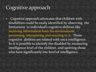  Cognitive approach advocates that children with
disabilities could be easily identified by observing the
limitations in individual’s cognitive abilities like
receiving information from his environment,
processing, interpreting and reacting to it. These
cognitive abilities are related with once intelligence.
So it is possible to identify the disabled by measuring
intelligence level of the children and spotting those
who have significantly low level of intelligence.
 