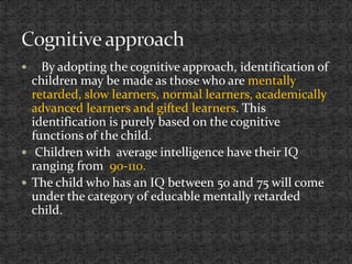  By adopting the cognitive approach, identification of
children may be made as those who are mentally
retarded, slow learners, normal learners, academically
advanced learners and gifted learners. This
identification is purely based on the cognitive
functions of the child.
 Children with average intelligence have their IQ
ranging from 90-110.
 The child who has an IQ between 50 and 75 will come
under the category of educable mentally retarded
child.
 
