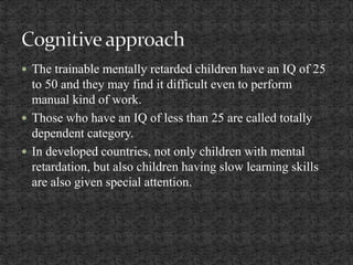  The trainable mentally retarded children have an IQ of 25
to 50 and they may find it difficult even to perform
manual kind of work.
 Those who have an IQ of less than 25 are called totally
dependent category.
 In developed countries, not only children with mental
retardation, but also children having slow learning skills
are also given special attention.
 
