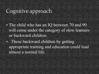 The child who has an IQ between 70 and 90
will come under the category of slow learners
or backward children.
 These backward children by getting
appropriate training and education could lead
almost a normal life.
 