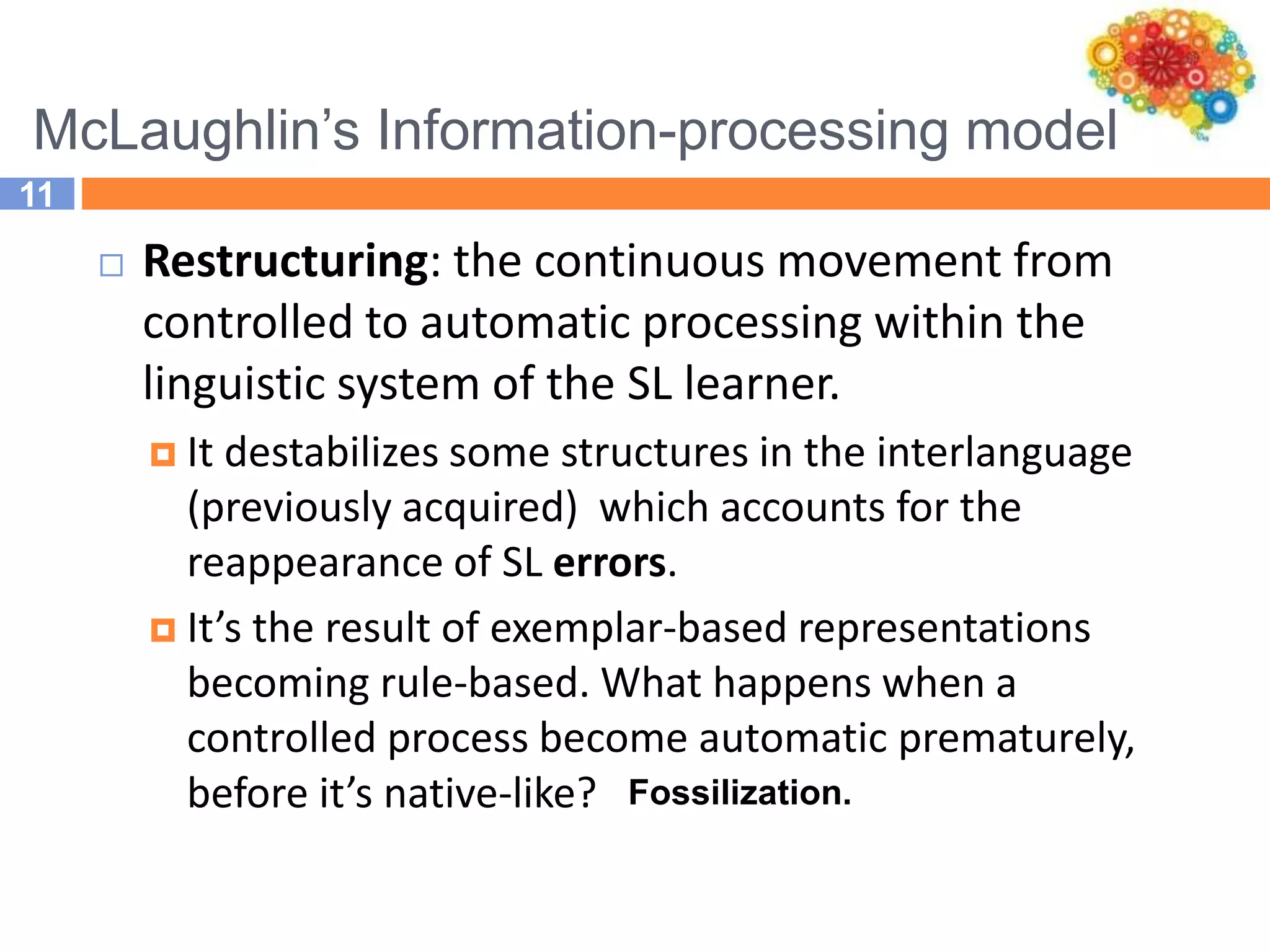 McLaughlin’s Information-processing model
11
 Restructuring: the continuous movement from
controlled to automatic processing within the
linguistic system of the SL learner.
 It destabilizes some structures in the interlanguage
(previously acquired) which accounts for the
reappearance of SL errors.
 It’s the result of exemplar-based representations
becoming rule-based. What happens when a
controlled process become automatic prematurely,
before it’s native-like? Fossilization.
 