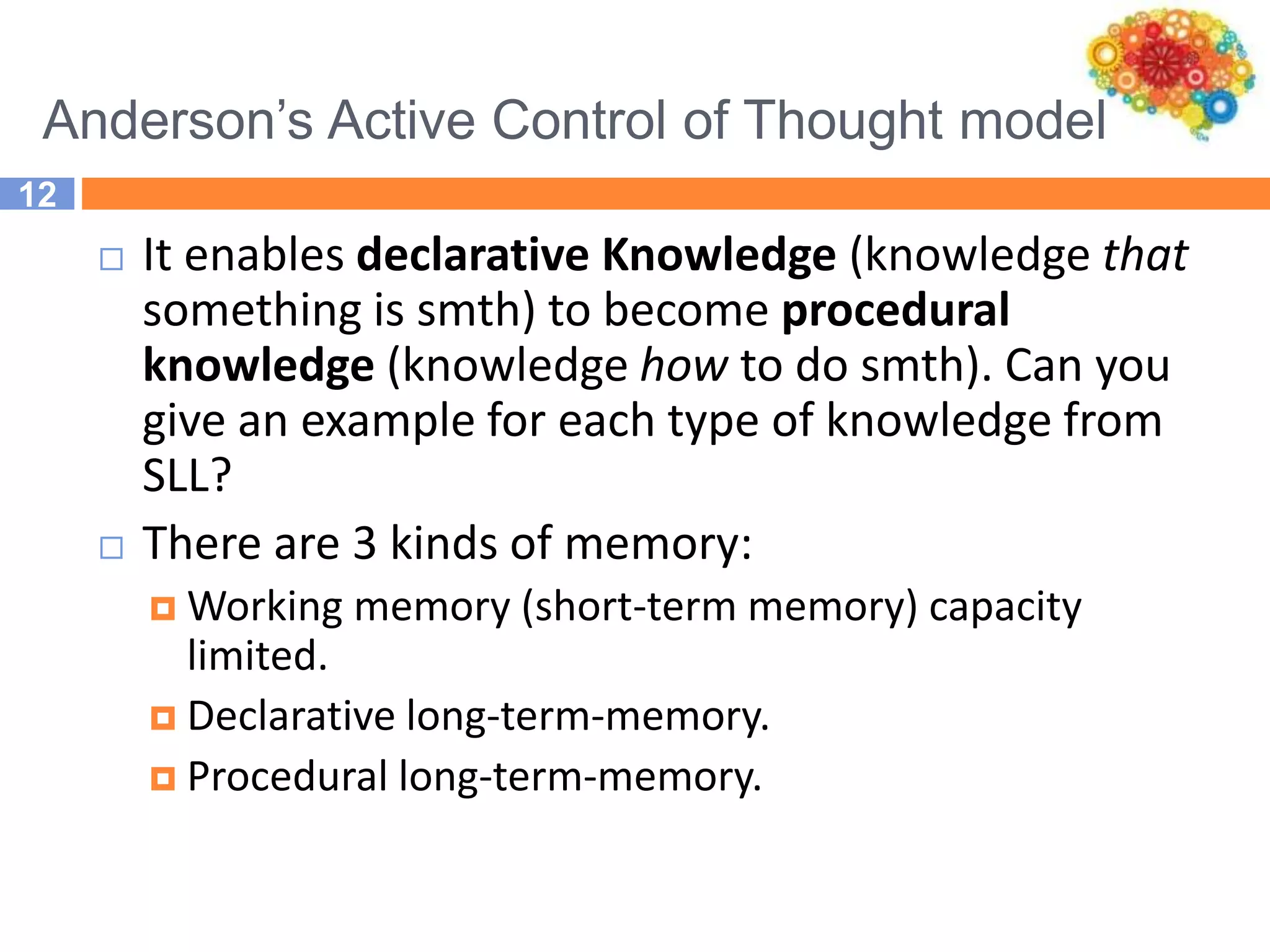 Anderson’s Active Control of Thought model
12
 It enables declarative Knowledge (knowledge that
something is smth) to become procedural
knowledge (knowledge how to do smth). Can you
give an example for each type of knowledge from
SLL?
 There are 3 kinds of memory:
 Working memory (short-term memory) capacity
limited.
 Declarative long-term-memory.
 Procedural long-term-memory.
 