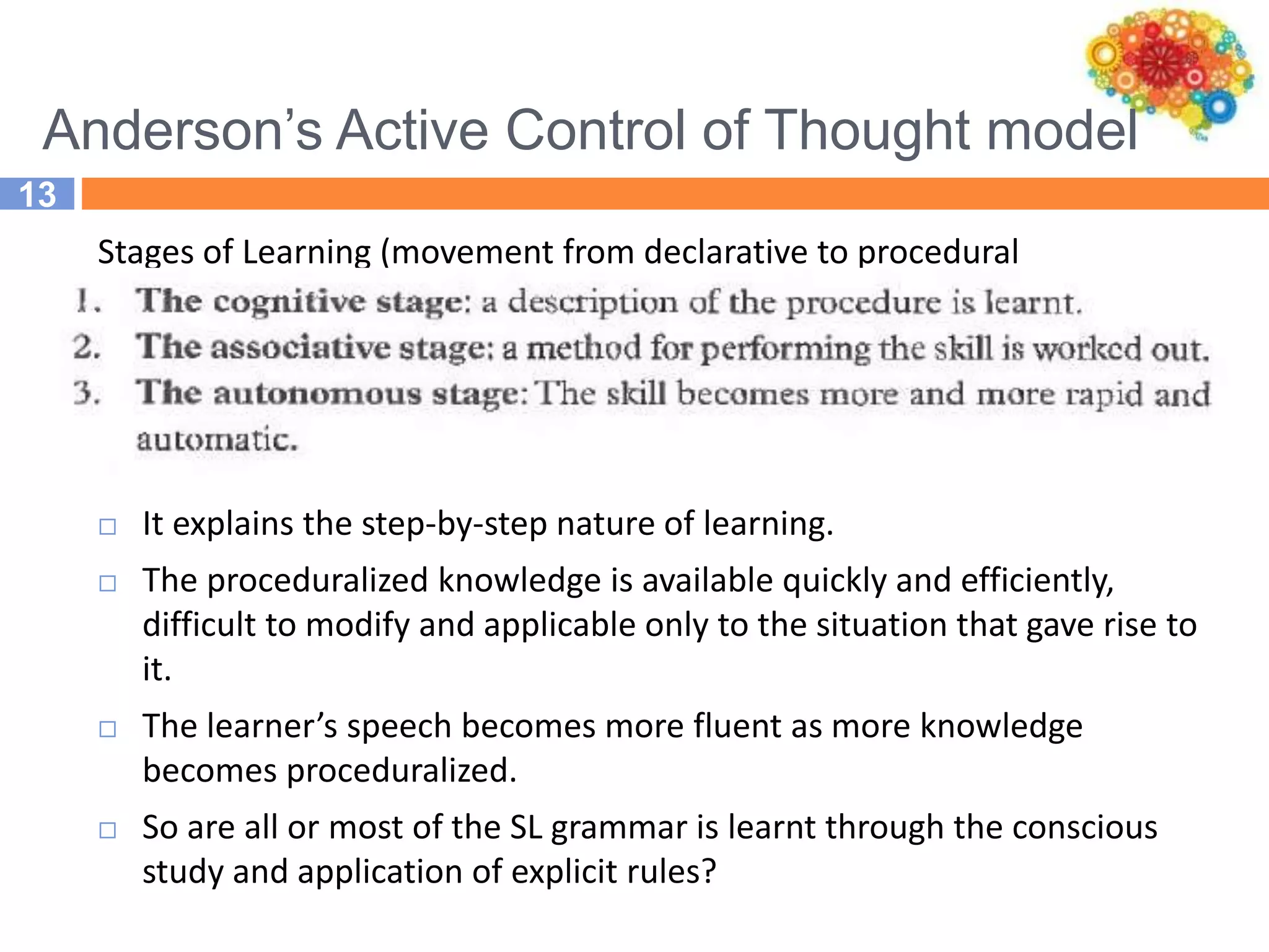 Anderson’s Active Control of Thought model
13
Stages of Learning (movement from declarative to procedural
knowledge):
 It explains the step-by-step nature of learning.
 The proceduralized knowledge is available quickly and efficiently,
difficult to modify and applicable only to the situation that gave rise to
it.
 The learner’s speech becomes more fluent as more knowledge
becomes proceduralized.
 So are all or most of the SL grammar is learnt through the conscious
study and application of explicit rules?
 