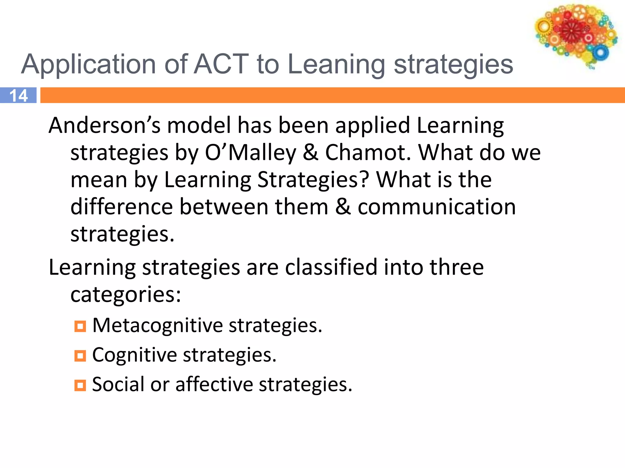 Application of ACT to Leaning strategies
14
Anderson’s model has been applied Learning
strategies by O’Malley & Chamot. What do we
mean by Learning Strategies? What is the
difference between them & communication
strategies.
Learning strategies are classified into three
categories:
 Metacognitive strategies.
 Cognitive strategies.
 Social or affective strategies.
 
