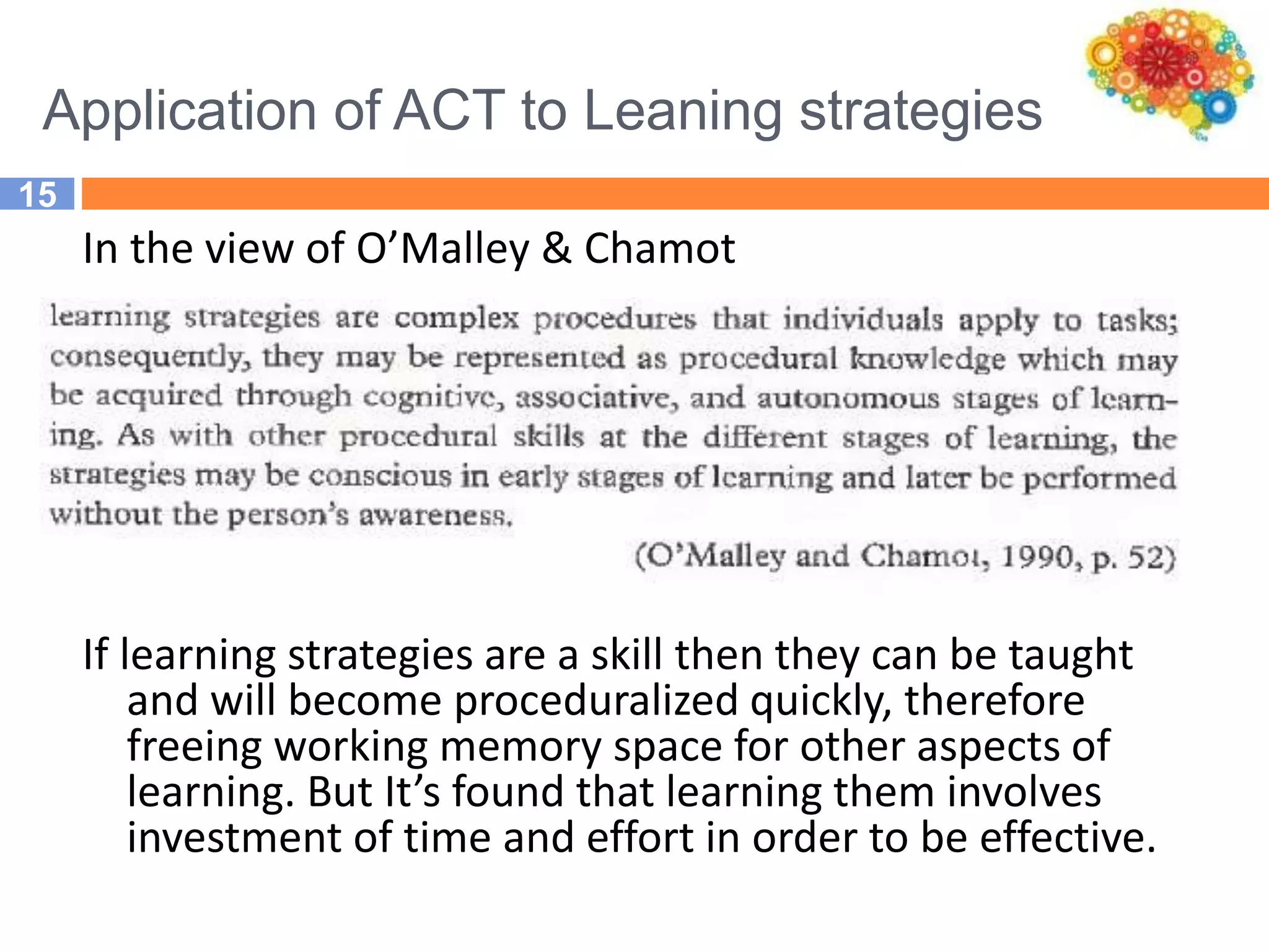 Application of ACT to Leaning strategies
15
In the view of O’Malley & Chamot
If learning strategies are a skill then they can be taught
and will become proceduralized quickly, therefore
freeing working memory space for other aspects of
learning. But It’s found that learning them involves
investment of time and effort in order to be effective.
 