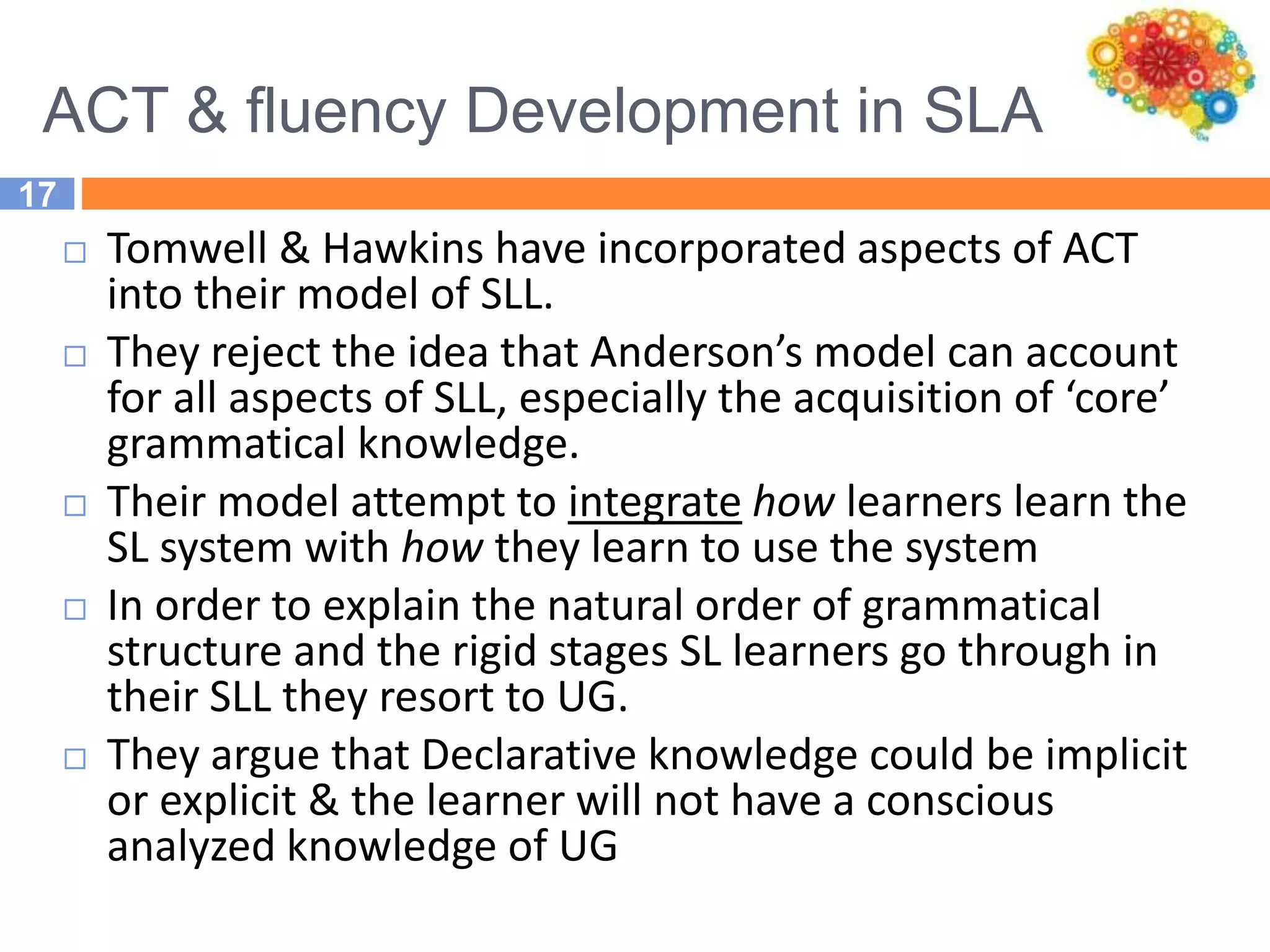 ACT & fluency Development in SLA
17
 Tomwell & Hawkins have incorporated aspects of ACT
into their model of SLL.
 They reject the idea that Anderson’s model can account
for all aspects of SLL, especially the acquisition of ‘core’
grammatical knowledge.
 Their model attempt to integrate how learners learn the
SL system with how they learn to use the system
 In order to explain the natural order of grammatical
structure and the rigid stages SL learners go through in
their SLL they resort to UG.
 They argue that Declarative knowledge could be implicit
or explicit & the learner will not have a conscious
analyzed knowledge of UG
 