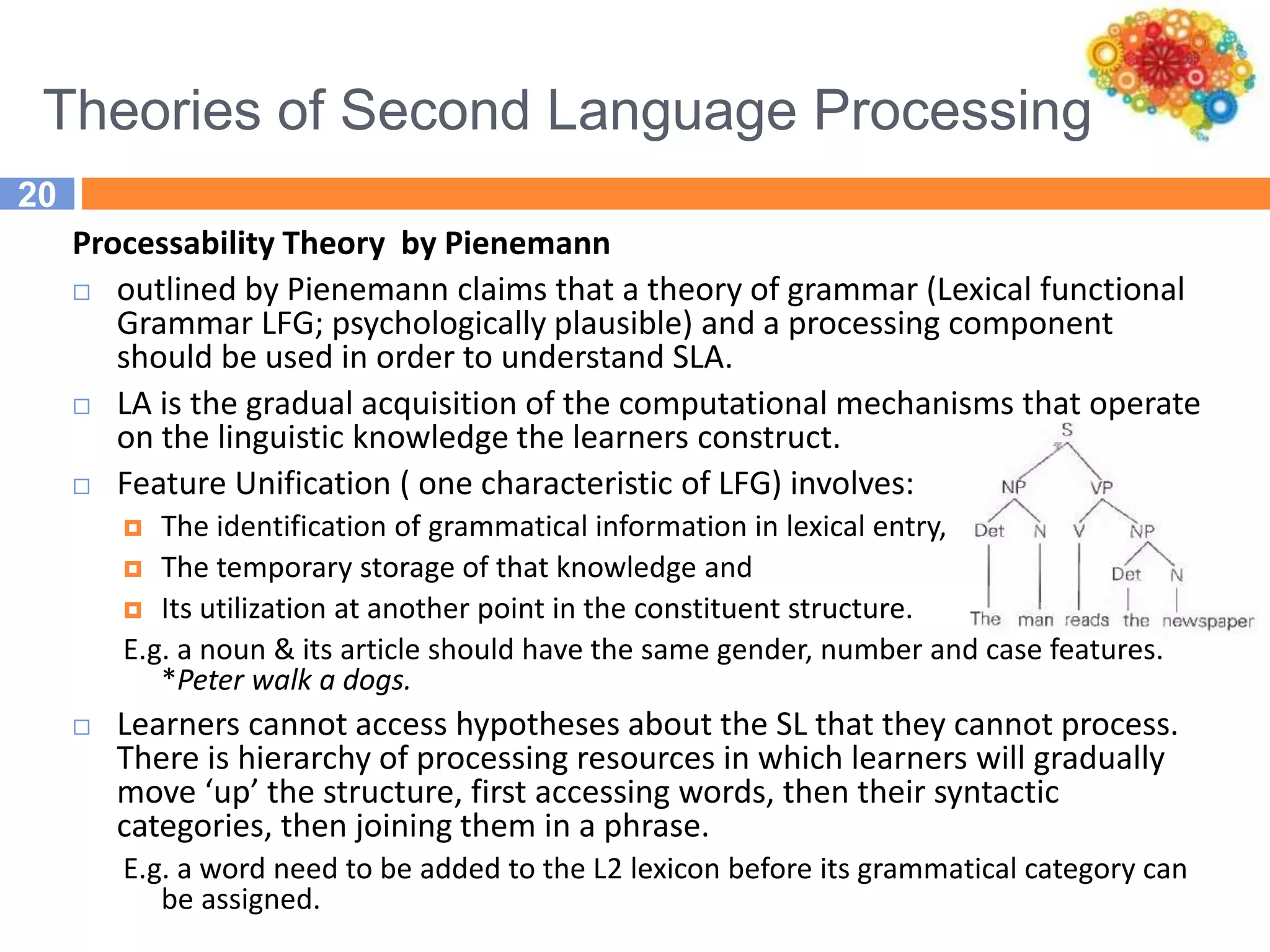 Theories of Second Language Processing
20
Processability Theory by Pienemann
 outlined by Pienemann claims that a theory of grammar (Lexical functional
Grammar LFG; psychologically plausible) and a processing component
should be used in order to understand SLA.
 LA is the gradual acquisition of the computational mechanisms that operate
on the linguistic knowledge the learners construct.
 Feature Unification ( one characteristic of LFG) involves:
 The identification of grammatical information in lexical entry,
 The temporary storage of that knowledge and
 Its utilization at another point in the constituent structure.
E.g. a noun & its article should have the same gender, number and case features.
*Peter walk a dogs.
 Learners cannot access hypotheses about the SL that they cannot process.
There is hierarchy of processing resources in which learners will gradually
move ‘up’ the structure, first accessing words, then their syntactic
categories, then joining them in a phrase.
E.g. a word need to be added to the L2 lexicon before its grammatical category can
be assigned.
 