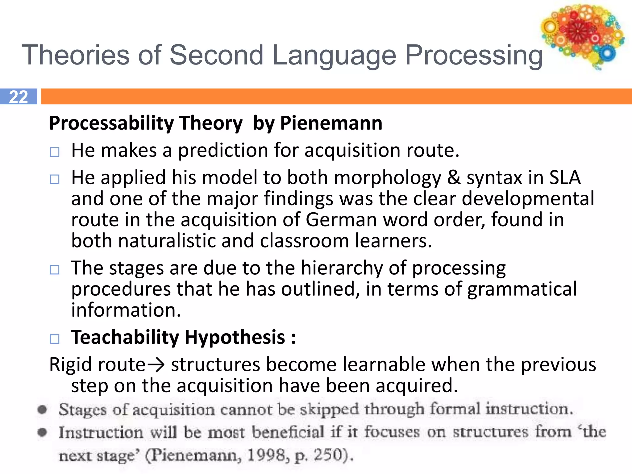 Theories of Second Language Processing
22
Processability Theory by Pienemann
 He makes a prediction for acquisition route.
 He applied his model to both morphology & syntax in SLA
and one of the major findings was the clear developmental
route in the acquisition of German word order, found in
both naturalistic and classroom learners.
 The stages are due to the hierarchy of processing
procedures that he has outlined, in terms of grammatical
information.
 Teachability Hypothesis :
Rigid route→ structures become learnable when the previous
step on the acquisition have been acquired.
 