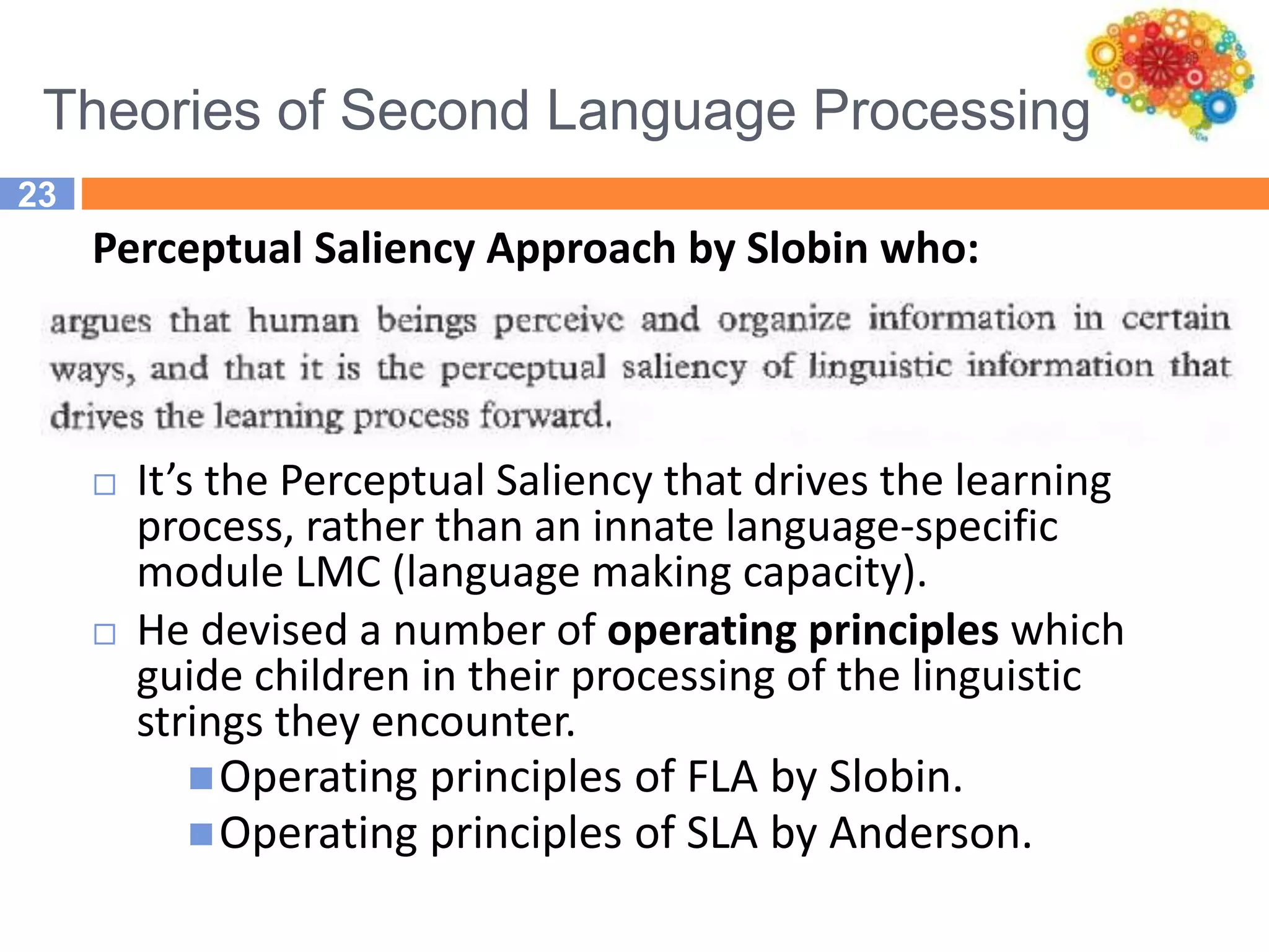 Theories of Second Language Processing
23
Perceptual Saliency Approach by Slobin who:
 It’s the Perceptual Saliency that drives the learning
process, rather than an innate language-specific
module LMC (language making capacity).
 He devised a number of operating principles which
guide children in their processing of the linguistic
strings they encounter.
Operating principles of FLA by Slobin.
Operating principles of SLA by Anderson.
 