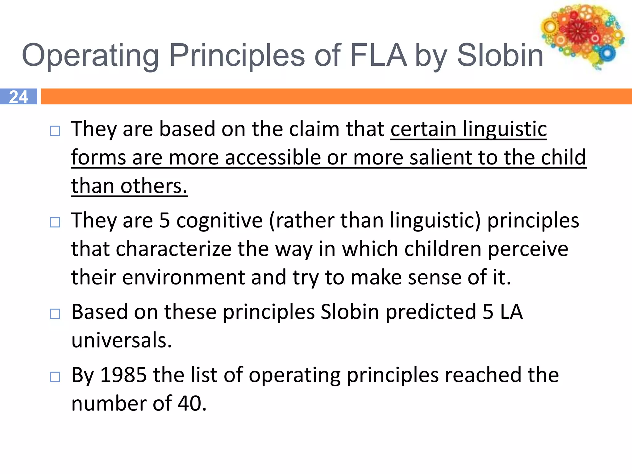 Operating Principles of FLA by Slobin
24
 They are based on the claim that certain linguistic
forms are more accessible or more salient to the child
than others.
 They are 5 cognitive (rather than linguistic) principles
that characterize the way in which children perceive
their environment and try to make sense of it.
 Based on these principles Slobin predicted 5 LA
universals.
 By 1985 the list of operating principles reached the
number of 40.
 