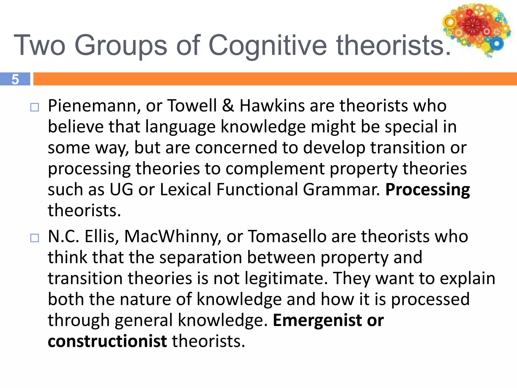 Two Groups of Cognitive theorists.
5
 Pienemann, or Towell & Hawkins are theorists who
believe that language knowledge might be special in
some way, but are concerned to develop transition or
processing theories to complement property theories
such as UG or Lexical Functional Grammar. Processing
theorists.
 N.C. Ellis, MacWhinny, or Tomasello are theorists who
think that the separation between property and
transition theories is not legitimate. They want to explain
both the nature of knowledge and how it is processed
through general knowledge. Emergenist or
constructionist theorists.
 
