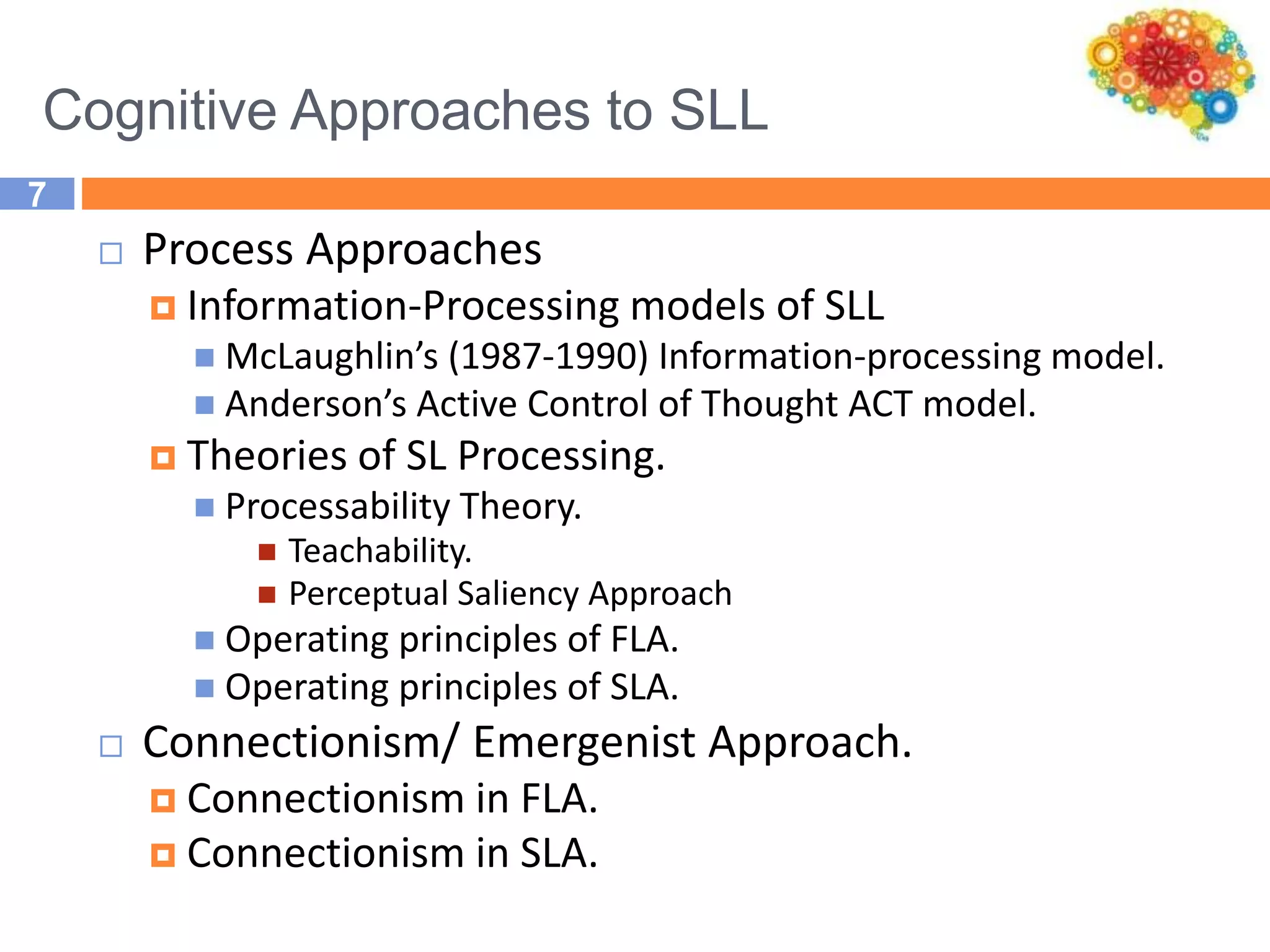 Cognitive Approaches to SLL
7
 Process Approaches
 Information-Processing models of SLL
 McLaughlin’s (1987-1990) Information-processing model.
 Anderson’s Active Control of Thought ACT model.
 Theories of SL Processing.
 Processability Theory.
 Teachability.
 Perceptual Saliency Approach
 Operating principles of FLA.
 Operating principles of SLA.
 Connectionism/ Emergenist Approach.
 Connectionism in FLA.
 Connectionism in SLA.
 