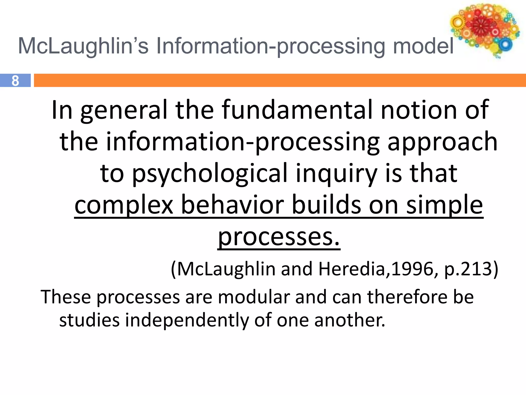 McLaughlin’s Information-processing model
8
In general the fundamental notion of
the information-processing approach
to psychological inquiry is that
complex behavior builds on simple
processes.
(McLaughlin and Heredia,1996, p.213)
These processes are modular and can therefore be
studies independently of one another.
 