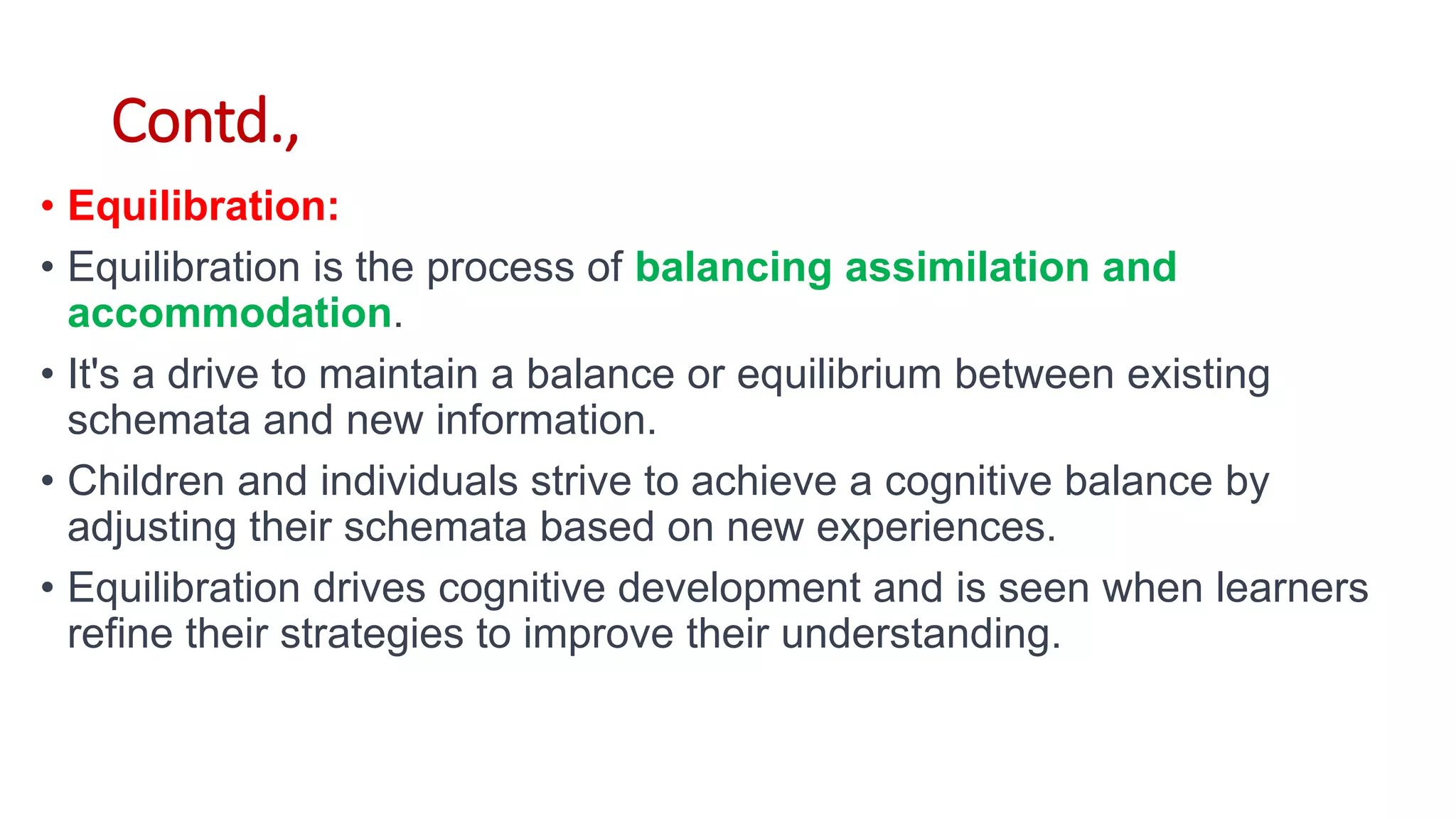 Contd.,
• Equilibration:
• Equilibration is the process of balancing assimilation and
accommodation.
• It's a drive to maintain a balance or equilibrium between existing
schemata and new information.
• Children and individuals strive to achieve a cognitive balance by
adjusting their schemata based on new experiences.
• Equilibration drives cognitive development and is seen when learners
refine their strategies to improve their understanding.
 