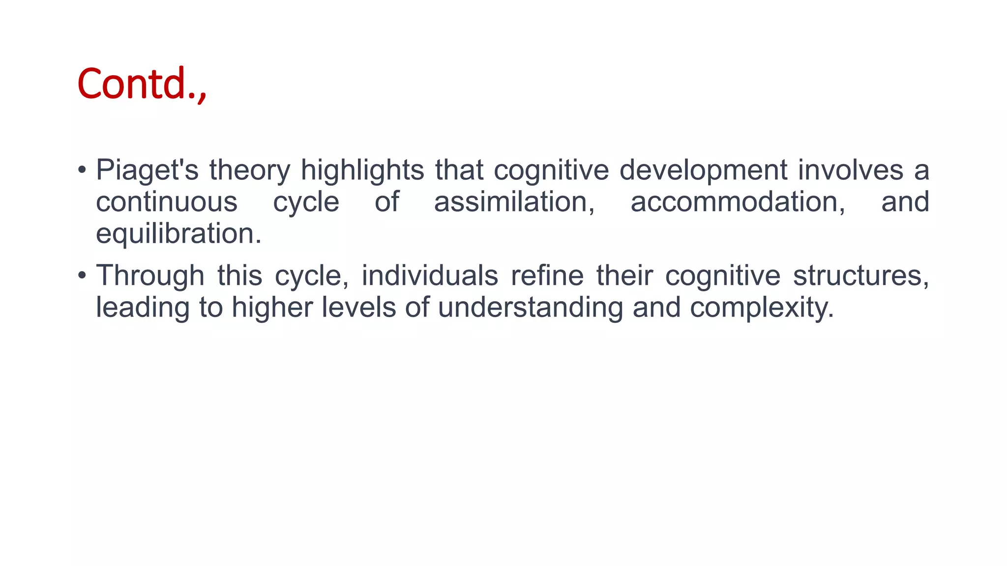 Contd.,
• Piaget's theory highlights that cognitive development involves a
continuous cycle of assimilation, accommodation, and
equilibration.
• Through this cycle, individuals refine their cognitive structures,
leading to higher levels of understanding and complexity.
 