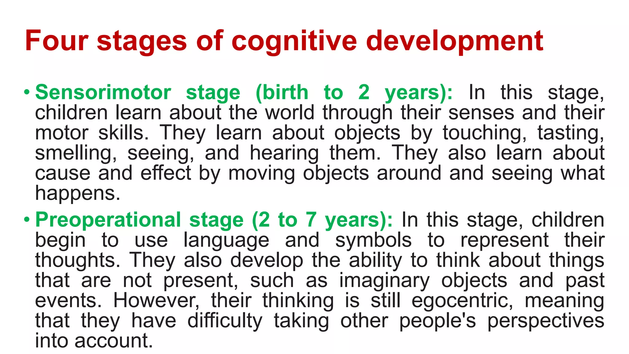 Four stages of cognitive development
• Sensorimotor stage (birth to 2 years): In this stage,
children learn about the world through their senses and their
motor skills. They learn about objects by touching, tasting,
smelling, seeing, and hearing them. They also learn about
cause and effect by moving objects around and seeing what
happens.
• Preoperational stage (2 to 7 years): In this stage, children
begin to use language and symbols to represent their
thoughts. They also develop the ability to think about things
that are not present, such as imaginary objects and past
events. However, their thinking is still egocentric, meaning
that they have difficulty taking other people's perspectives
into account.
 