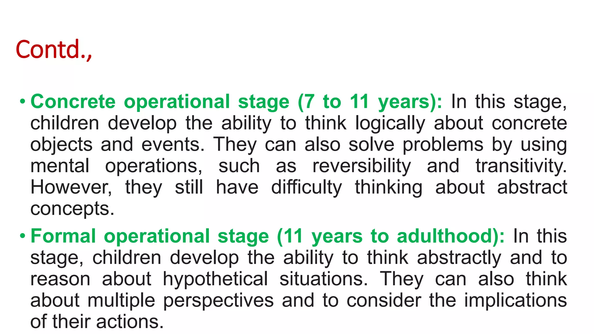 Contd.,
• Concrete operational stage (7 to 11 years): In this stage,
children develop the ability to think logically about concrete
objects and events. They can also solve problems by using
mental operations, such as reversibility and transitivity.
However, they still have difficulty thinking about abstract
concepts.
• Formal operational stage (11 years to adulthood): In this
stage, children develop the ability to think abstractly and to
reason about hypothetical situations. They can also think
about multiple perspectives and to consider the implications
of their actions.
 