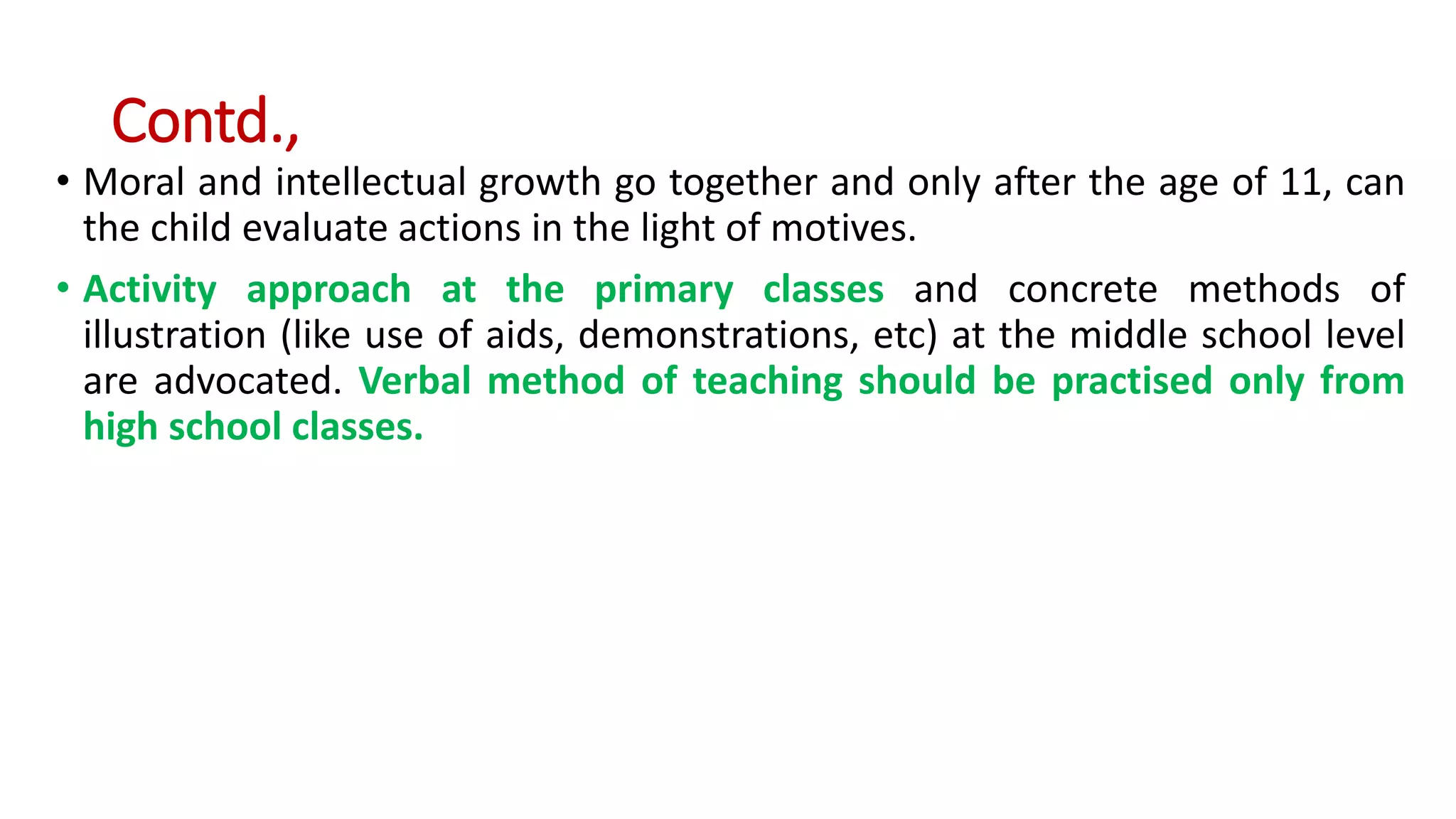 Contd.,
• Moral and intellectual growth go together and only after the age of 11, can
the child evaluate actions in the light of motives.
• Activity approach at the primary classes and concrete methods of
illustration (like use of aids, demonstrations, etc) at the middle school level
are advocated. Verbal method of teaching should be practised only from
high school classes.
 