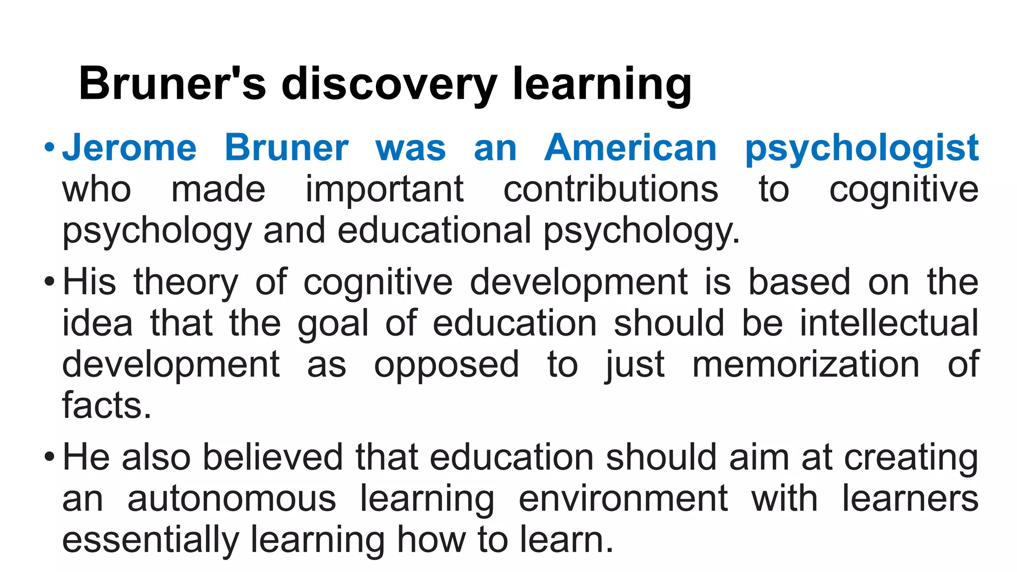 Bruner's discovery learning
•Jerome Bruner was an American psychologist
who made important contributions to cognitive
psychology and educational psychology.
•His theory of cognitive development is based on the
idea that the goal of education should be intellectual
development as opposed to just memorization of
facts.
•He also believed that education should aim at creating
an autonomous learning environment with learners
essentially learning how to learn.
 