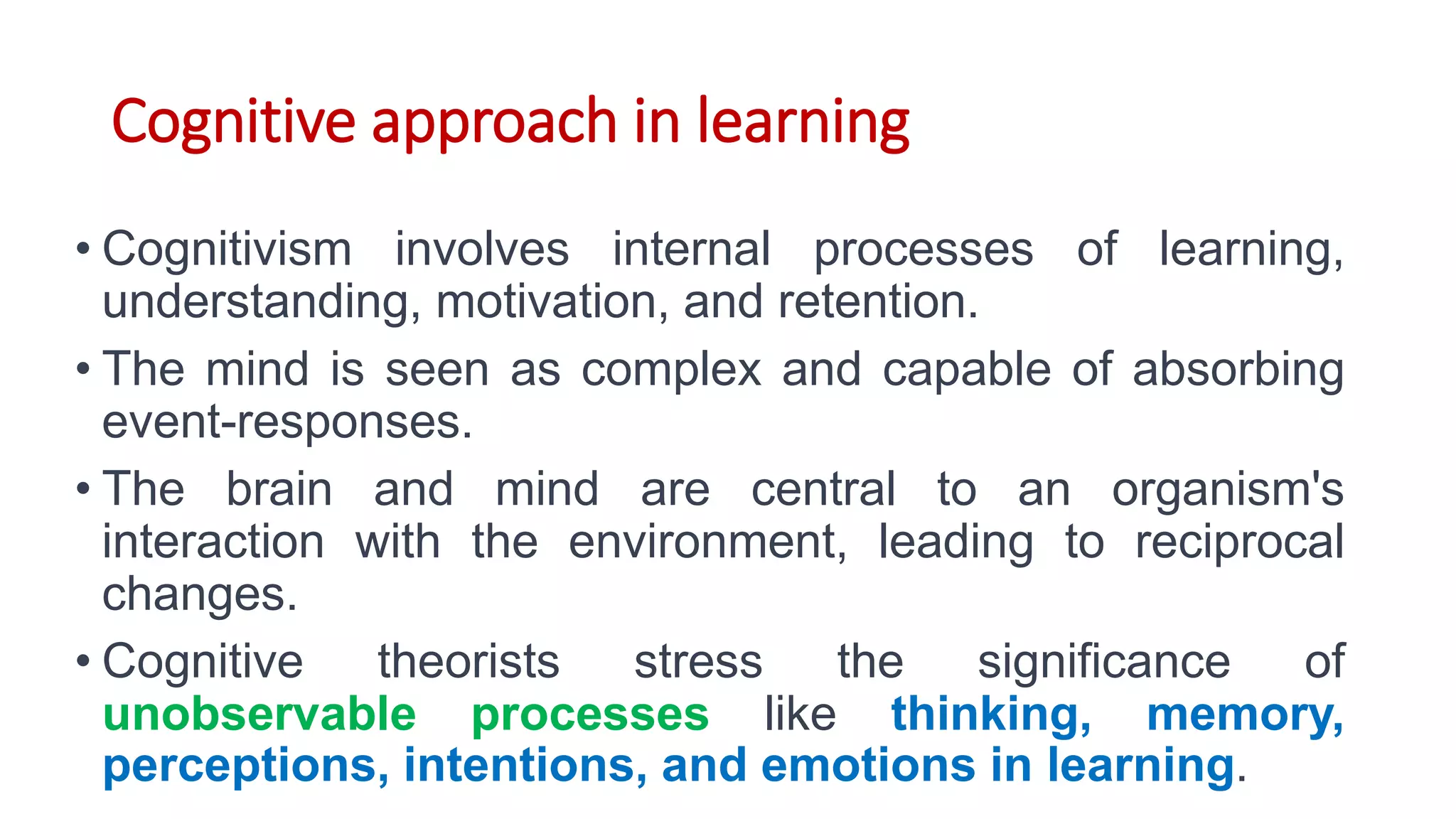 Cognitive approach in learning
• Cognitivism involves internal processes of learning,
understanding, motivation, and retention.
• The mind is seen as complex and capable of absorbing
event-responses.
• The brain and mind are central to an organism's
interaction with the environment, leading to reciprocal
changes.
• Cognitive theorists stress the significance of
unobservable processes like thinking, memory,
perceptions, intentions, and emotions in learning.
 
