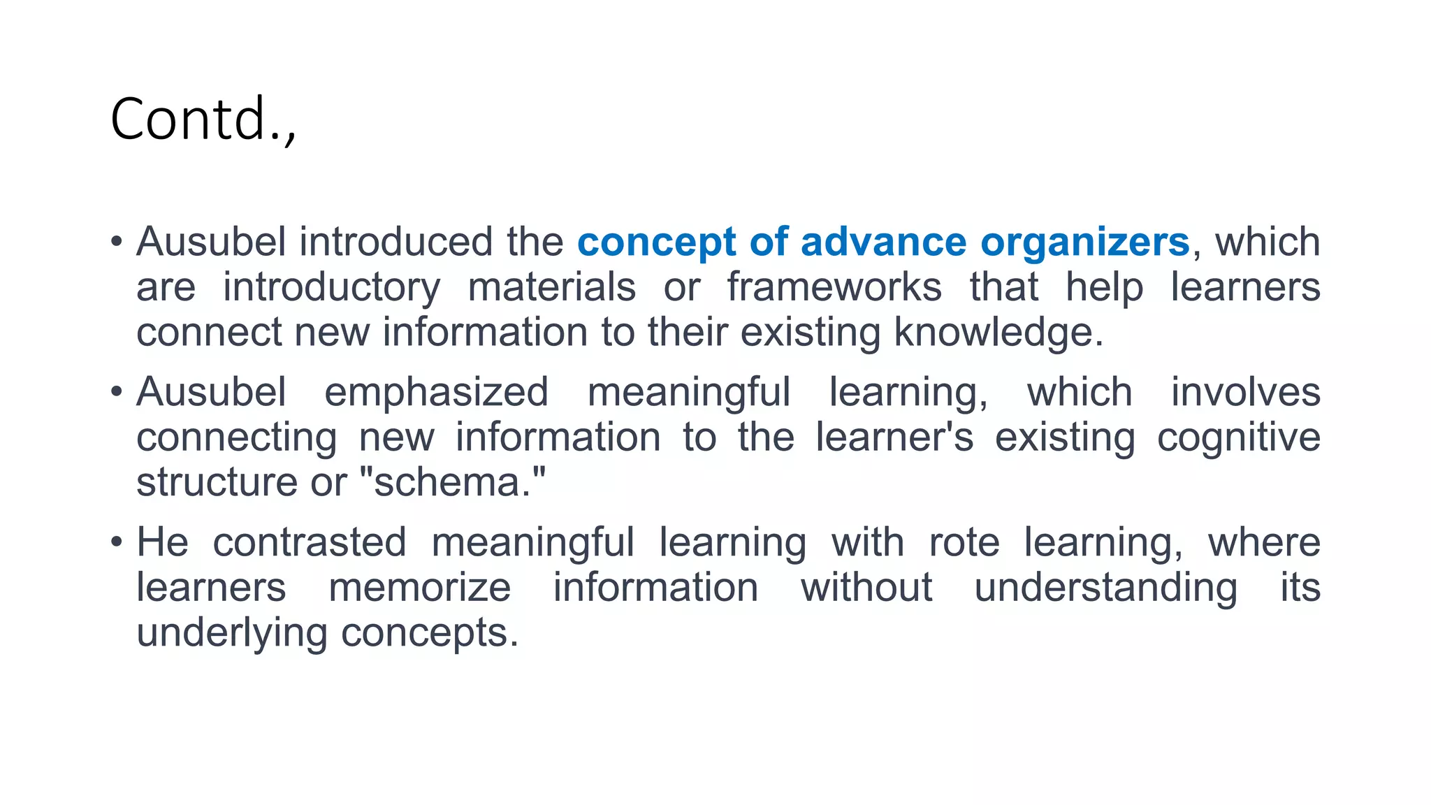 Contd.,
• Ausubel introduced the concept of advance organizers, which
are introductory materials or frameworks that help learners
connect new information to their existing knowledge.
• Ausubel emphasized meaningful learning, which involves
connecting new information to the learner's existing cognitive
structure or "schema."
• He contrasted meaningful learning with rote learning, where
learners memorize information without understanding its
underlying concepts.
 