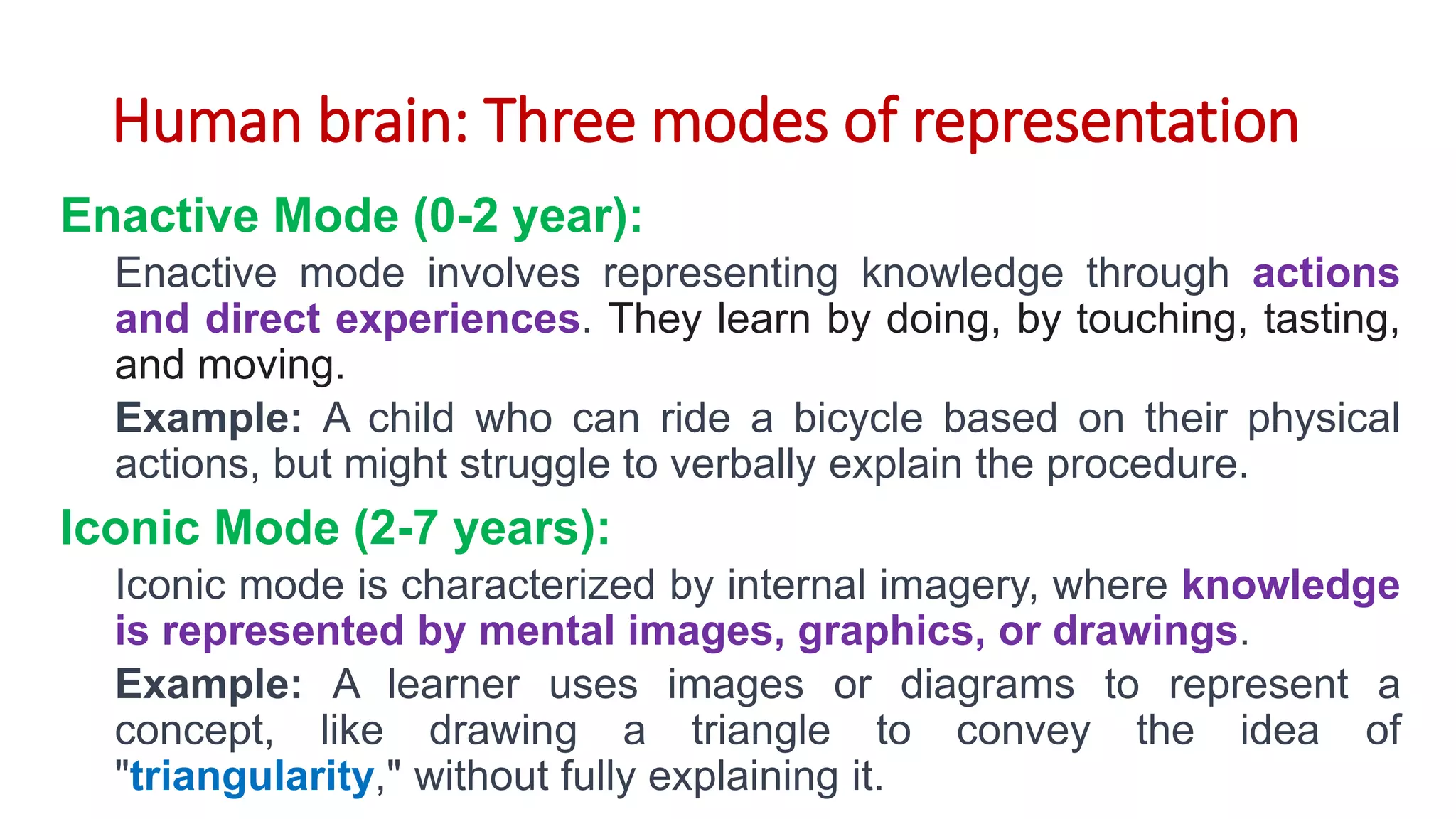 Human brain: Three modes of representation
Enactive Mode (0-2 year):
Enactive mode involves representing knowledge through actions
and direct experiences. They learn by doing, by touching, tasting,
and moving.
Example: A child who can ride a bicycle based on their physical
actions, but might struggle to verbally explain the procedure.
Iconic Mode (2-7 years):
Iconic mode is characterized by internal imagery, where knowledge
is represented by mental images, graphics, or drawings.
Example: A learner uses images or diagrams to represent a
concept, like drawing a triangle to convey the idea of
"triangularity," without fully explaining it.
 