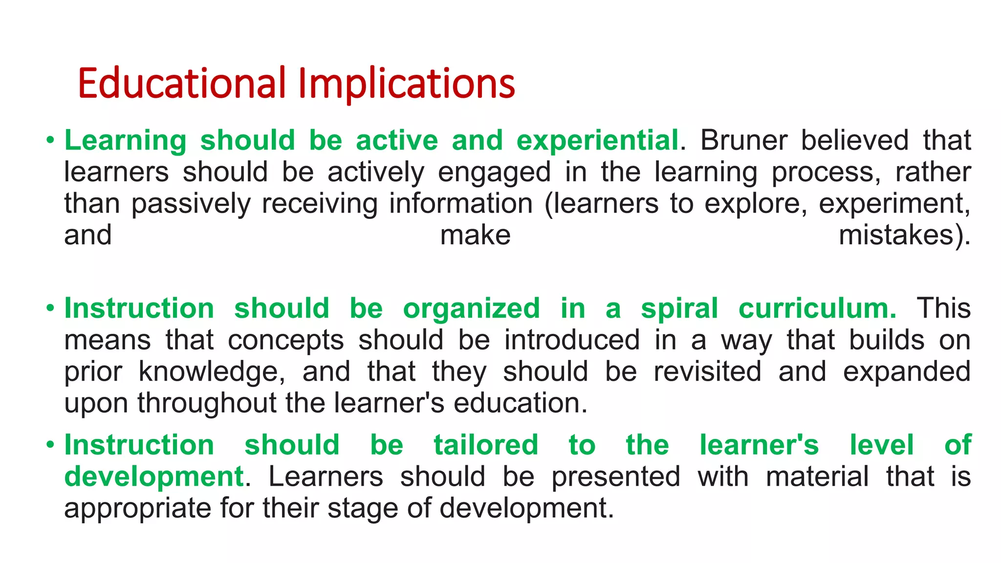 Educational Implications
• Learning should be active and experiential. Bruner believed that
learners should be actively engaged in the learning process, rather
than passively receiving information (learners to explore, experiment,
and make mistakes).
• Instruction should be organized in a spiral curriculum. This
means that concepts should be introduced in a way that builds on
prior knowledge, and that they should be revisited and expanded
upon throughout the learner's education.
• Instruction should be tailored to the learner's level of
development. Learners should be presented with material that is
appropriate for their stage of development.
 