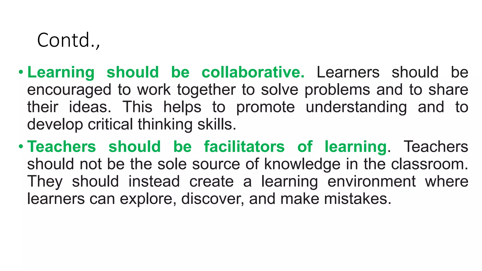 Contd.,
• Learning should be collaborative. Learners should be
encouraged to work together to solve problems and to share
their ideas. This helps to promote understanding and to
develop critical thinking skills.
• Teachers should be facilitators of learning. Teachers
should not be the sole source of knowledge in the classroom.
They should instead create a learning environment where
learners can explore, discover, and make mistakes.
 