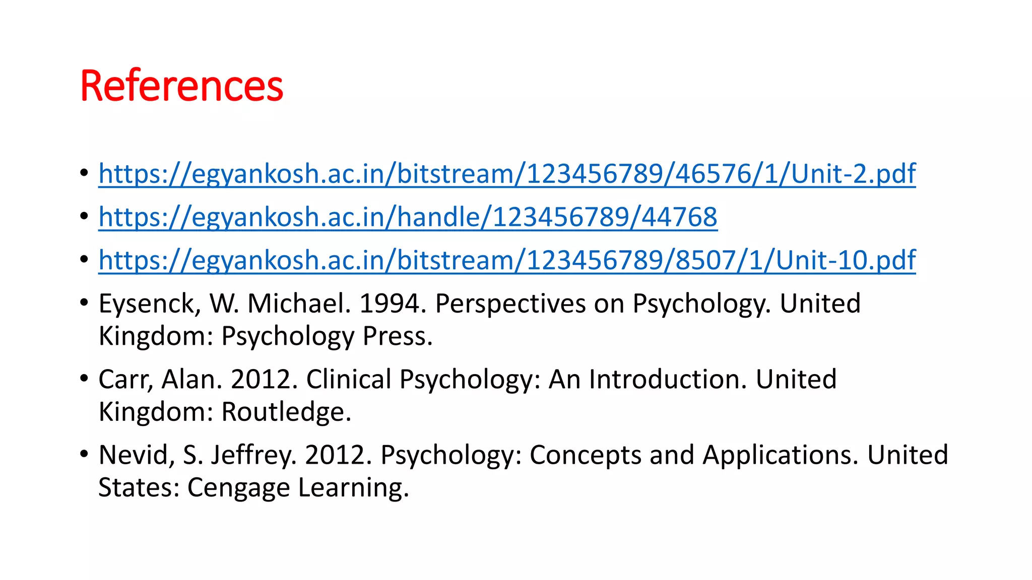 References
• https://egyankosh.ac.in/bitstream/123456789/46576/1/Unit-2.pdf
• https://egyankosh.ac.in/handle/123456789/44768
• https://egyankosh.ac.in/bitstream/123456789/8507/1/Unit-10.pdf
• Eysenck, W. Michael. 1994. Perspectives on Psychology. United
Kingdom: Psychology Press.
• Carr, Alan. 2012. Clinical Psychology: An Introduction. United
Kingdom: Routledge.
• Nevid, S. Jeffrey. 2012. Psychology: Concepts and Applications. United
States: Cengage Learning.
 