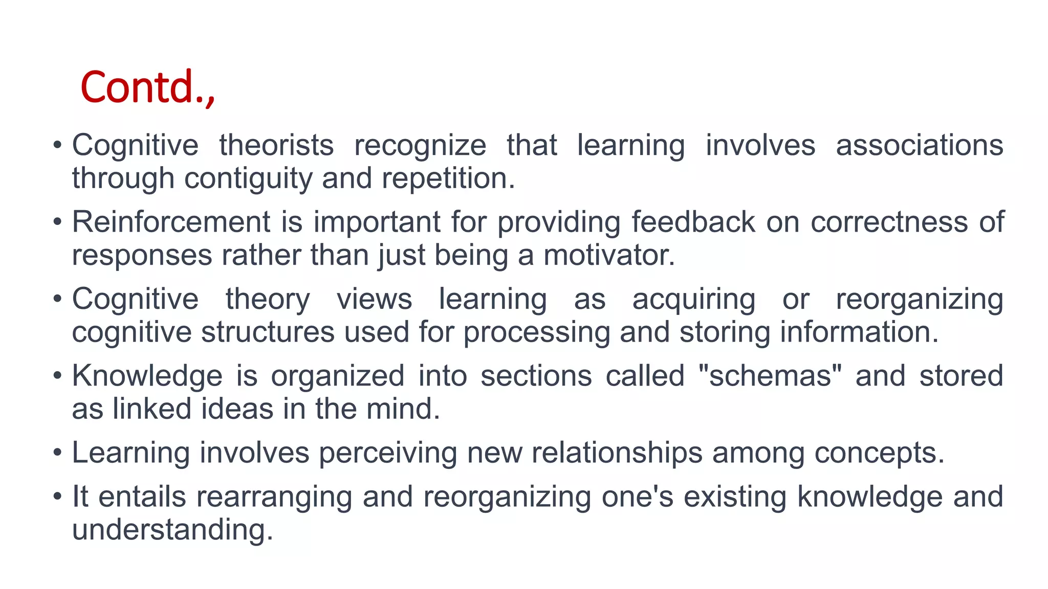 Contd.,
• Cognitive theorists recognize that learning involves associations
through contiguity and repetition.
• Reinforcement is important for providing feedback on correctness of
responses rather than just being a motivator.
• Cognitive theory views learning as acquiring or reorganizing
cognitive structures used for processing and storing information.
• Knowledge is organized into sections called "schemas" and stored
as linked ideas in the mind.
• Learning involves perceiving new relationships among concepts.
• It entails rearranging and reorganizing one's existing knowledge and
understanding.
 