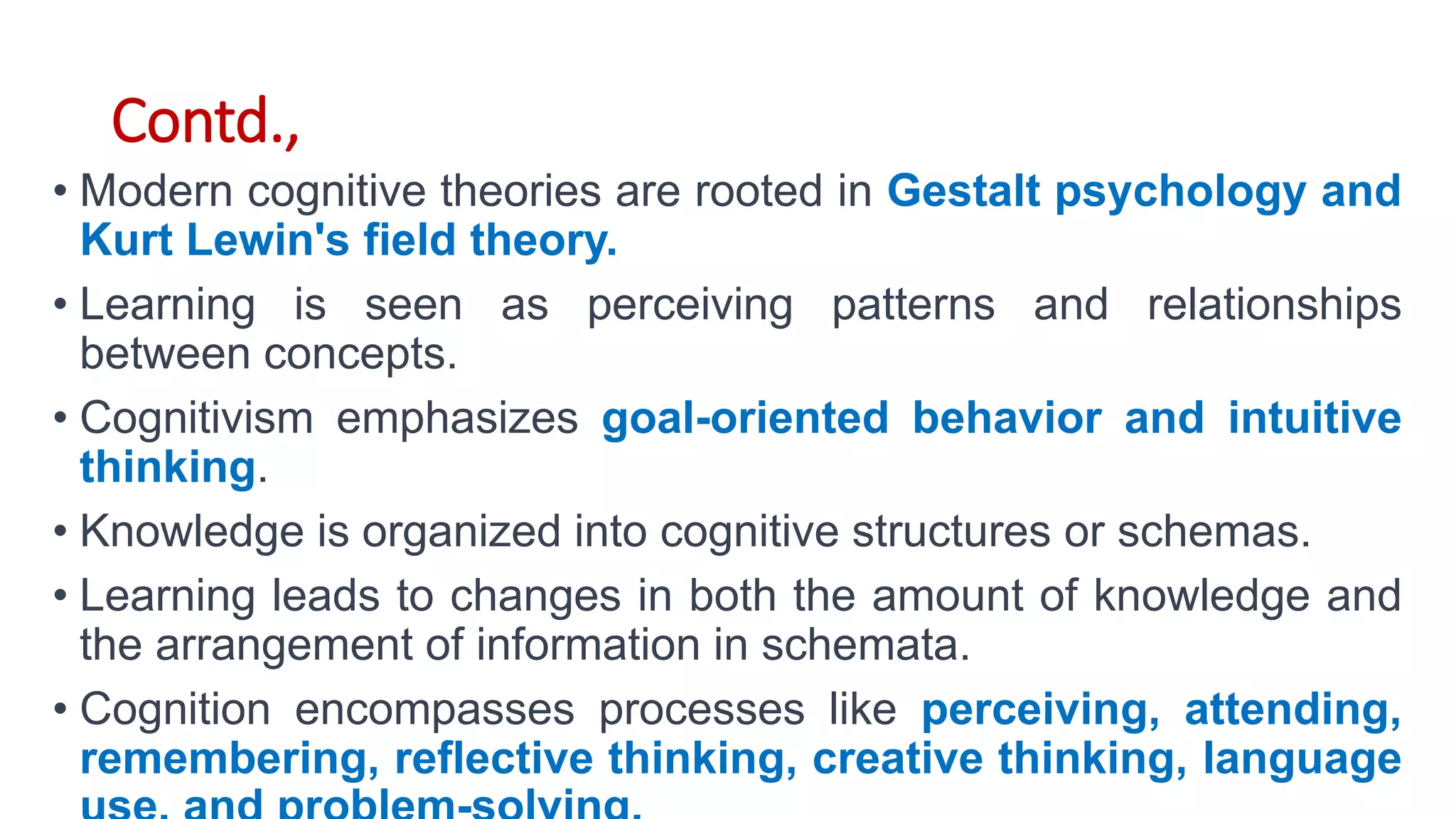 Contd.,
• Modern cognitive theories are rooted in Gestalt psychology and
Kurt Lewin's field theory.
• Learning is seen as perceiving patterns and relationships
between concepts.
• Cognitivism emphasizes goal-oriented behavior and intuitive
thinking.
• Knowledge is organized into cognitive structures or schemas.
• Learning leads to changes in both the amount of knowledge and
the arrangement of information in schemata.
• Cognition encompasses processes like perceiving, attending,
remembering, reflective thinking, creative thinking, language
 
