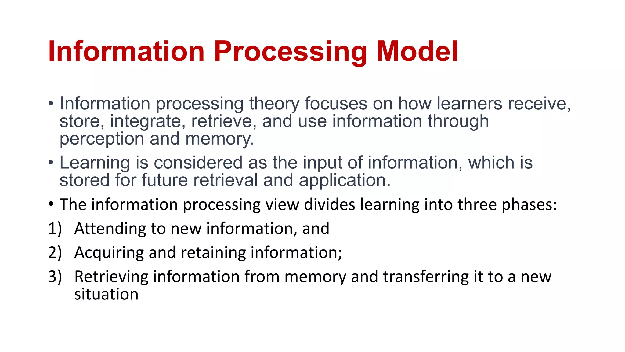 Information Processing Model
• Information processing theory focuses on how learners receive,
store, integrate, retrieve, and use information through
perception and memory.
• Learning is considered as the input of information, which is
stored for future retrieval and application.
• The information processing view divides learning into three phases:
1) Attending to new information, and
2) Acquiring and retaining information;
3) Retrieving information from memory and transferring it to a new
situation
 