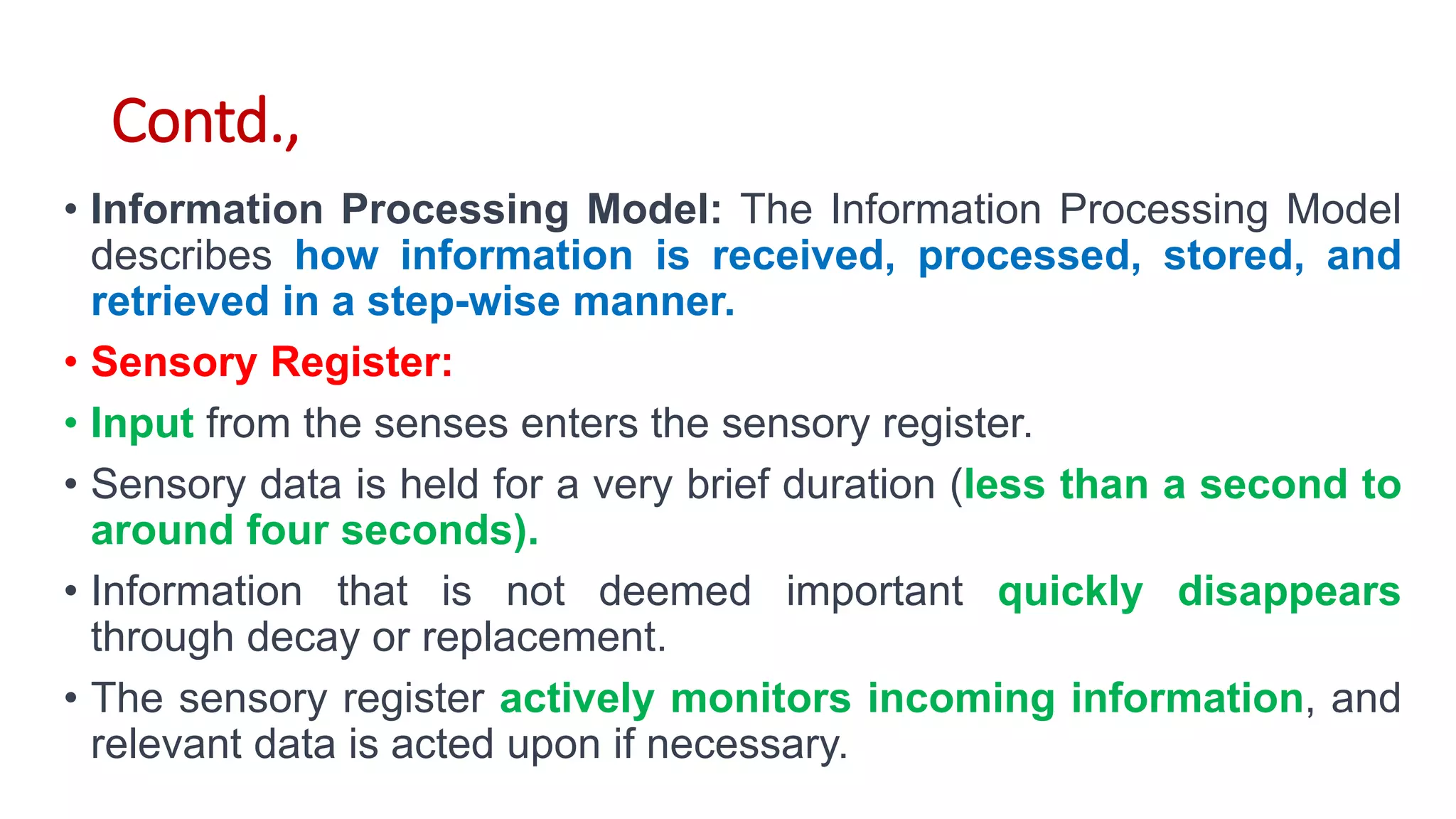 Contd.,
• Information Processing Model: The Information Processing Model
describes how information is received, processed, stored, and
retrieved in a step-wise manner.
• Sensory Register:
• Input from the senses enters the sensory register.
• Sensory data is held for a very brief duration (less than a second to
around four seconds).
• Information that is not deemed important quickly disappears
through decay or replacement.
• The sensory register actively monitors incoming information, and
relevant data is acted upon if necessary.
 