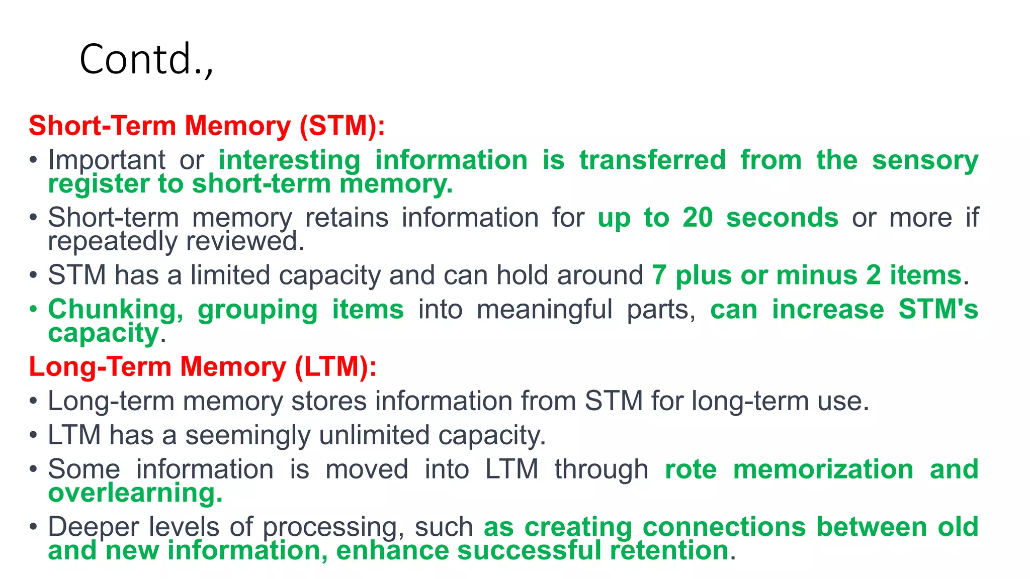 Contd.,
Short-Term Memory (STM):
• Important or interesting information is transferred from the sensory
register to short-term memory.
• Short-term memory retains information for up to 20 seconds or more if
repeatedly reviewed.
• STM has a limited capacity and can hold around 7 plus or minus 2 items.
• Chunking, grouping items into meaningful parts, can increase STM's
capacity.
Long-Term Memory (LTM):
• Long-term memory stores information from STM for long-term use.
• LTM has a seemingly unlimited capacity.
• Some information is moved into LTM through rote memorization and
overlearning.
• Deeper levels of processing, such as creating connections between old
and new information, enhance successful retention.
 