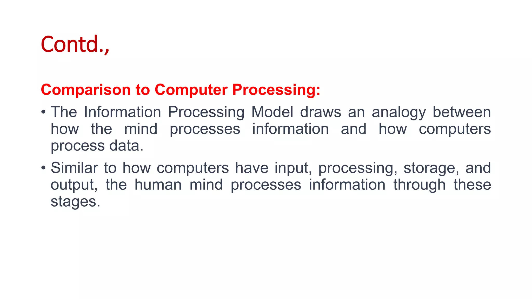 Contd.,
Comparison to Computer Processing:
• The Information Processing Model draws an analogy between
how the mind processes information and how computers
process data.
• Similar to how computers have input, processing, storage, and
output, the human mind processes information through these
stages.
 