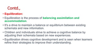 Contd.,
• Equilibration:
• Equilibration is the process of balancing assimilation and
accommodation.
• It's a drive to maintain a balance or equilibrium between existing
schemata and new information.
• Children and individuals strive to achieve a cognitive balance by
adjusting their schemata based on new experiences.
• Equilibration drives cognitive development and is seen when learners
refine their strategies to improve their understanding.
 