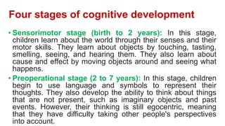 Four stages of cognitive development
• Sensorimotor stage (birth to 2 years): In this stage,
children learn about the world through their senses and their
motor skills. They learn about objects by touching, tasting,
smelling, seeing, and hearing them. They also learn about
cause and effect by moving objects around and seeing what
happens.
• Preoperational stage (2 to 7 years): In this stage, children
begin to use language and symbols to represent their
thoughts. They also develop the ability to think about things
that are not present, such as imaginary objects and past
events. However, their thinking is still egocentric, meaning
that they have difficulty taking other people's perspectives
into account.
 