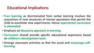 Educational Implications
• True learning as discriminated from verbal learning involves the
acquisition of new structures of mental operations that permit the
child to assimilate new experiments. Hence experiential curriculum
is advocated.
• Emphasis on discovery approach in learning.
• Curriculum should provide specific educational experience based
on children’s development level.
• Arrange classroom activities so that the assist and encourage self-
learning.
 