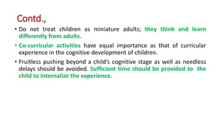 Contd.,
• Do not treat children as miniature adults; they think and learn
differently from adults.
• Co-curricular activities have equal importance as that of curricular
experience in the cognitive development of children.
• Fruitless pushing beyond a child’s cognitive stage as well as needless
delays should be avoided. Sufficient time should be provided to the
child to internalize the experience.
 