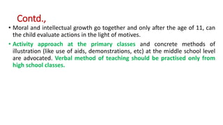 Contd.,
• Moral and intellectual growth go together and only after the age of 11, can
the child evaluate actions in the light of motives.
• Activity approach at the primary classes and concrete methods of
illustration (like use of aids, demonstrations, etc) at the middle school level
are advocated. Verbal method of teaching should be practised only from
high school classes.
 