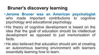 Bruner's discovery learning
•Jerome Bruner was an American psychologist
who made important contributions to cognitive
psychology and educational psychology.
•His theory of cognitive development is based on the
idea that the goal of education should be intellectual
development as opposed to just memorization of
facts.
•He also believed that education should aim at creating
an autonomous learning environment with learners
essentially learning how to learn.
 