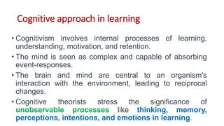 Cognitive approach in learning
• Cognitivism involves internal processes of learning,
understanding, motivation, and retention.
• The mind is seen as complex and capable of absorbing
event-responses.
• The brain and mind are central to an organism's
interaction with the environment, leading to reciprocal
changes.
• Cognitive theorists stress the significance of
unobservable processes like thinking, memory,
perceptions, intentions, and emotions in learning.
 