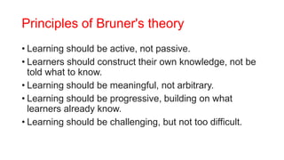 Principles of Bruner's theory
• Learning should be active, not passive.
• Learners should construct their own knowledge, not be
told what to know.
• Learning should be meaningful, not arbitrary.
• Learning should be progressive, building on what
learners already know.
• Learning should be challenging, but not too difficult.
 
