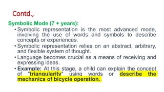 Contd.,
Symbolic Mode (7 + years):
• Symbolic representation is the most advanced mode,
involving the use of words and symbols to describe
concepts or experiences.
• Symbolic representation relies on an abstract, arbitrary,
and flexible system of thought.
• Language becomes crucial as a means of receiving and
expressing ideas.
• Example: At this stage, a child can explain the concept
of "triangularity" using words or describe the
mechanics of bicycle operation.
 